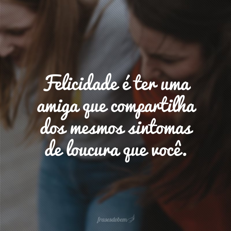 Felicidade é ter uma amiga que compartilha dos mesmos sintomas de loucura que você.