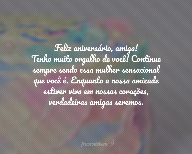 Feliz aniversário, amiga! Tenho muito orgulho de você! Continue sempre sendo essa mulher sensacional que você é. Enquanto a nossa amizade estiver viva em nossos corações, verdadeiras amigas seremos.