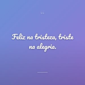 Feliz na tristeza, triste na alegria.
