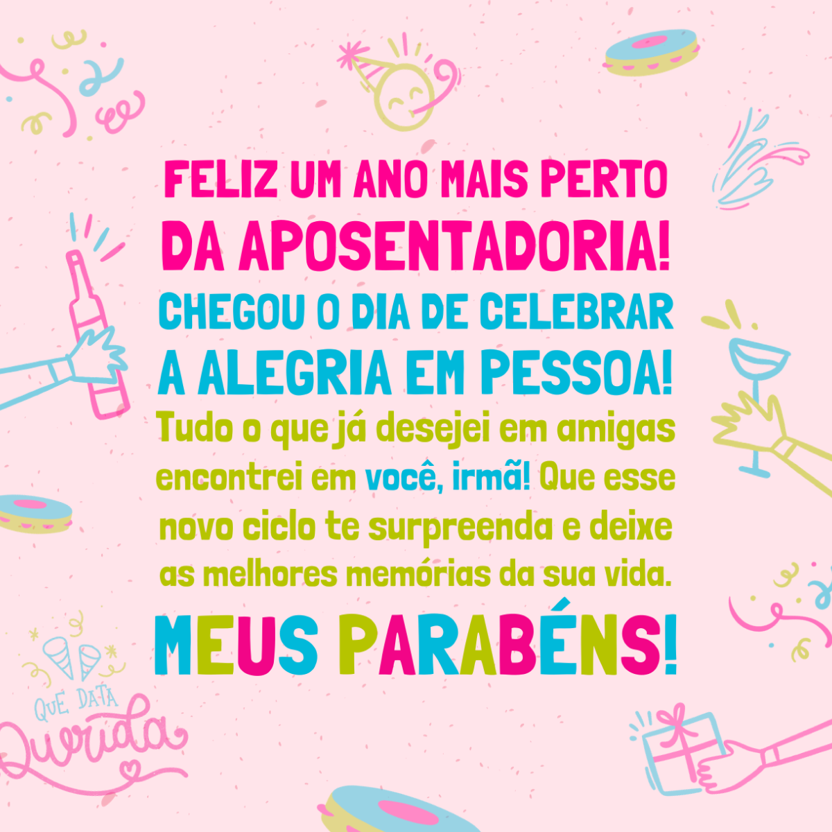 Feliz um ano mais perto da aposentadoria! Chegou o dia de celebrar a alegria em pessoa! Tudo o que já desejei em amigas encontrei em você, irmã! Se eu me tornar 10% da pessoa que você é, serei feliz (embora chata). Que esse novo ciclo te surpreenda e deixe as melhores memórias da sua vida. Meus parabéns!