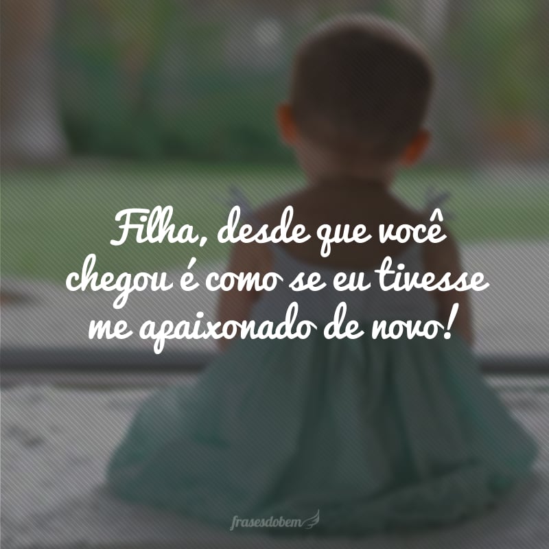 Filha, desde que você chegou é como se eu tivesse me apaixonado de novo!