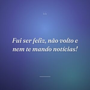 Fui ser feliz, não volto e nem te mando notícias!