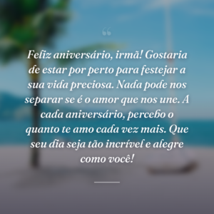 Feliz aniversário, irmã! Gostaria de estar por perto para festejar a sua vida preciosa. Nada pode nos separar se é o amor que nos une. A cada aniversário, percebo o quanto te amo cada vez mais. Que seu dia seja tão incrível e alegre como você!