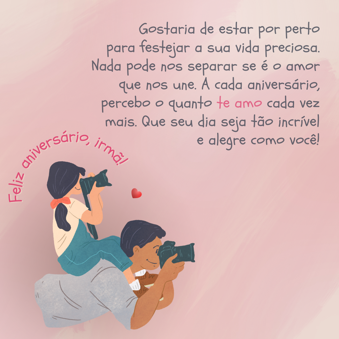 Feliz aniversário, irmã! Gostaria de estar por perto para festejar a sua vida preciosa. Nada pode nos separar se é o amor que nos une. A cada aniversário, percebo o quanto te amo cada vez mais. Que seu dia seja tão incrível e alegre como você!