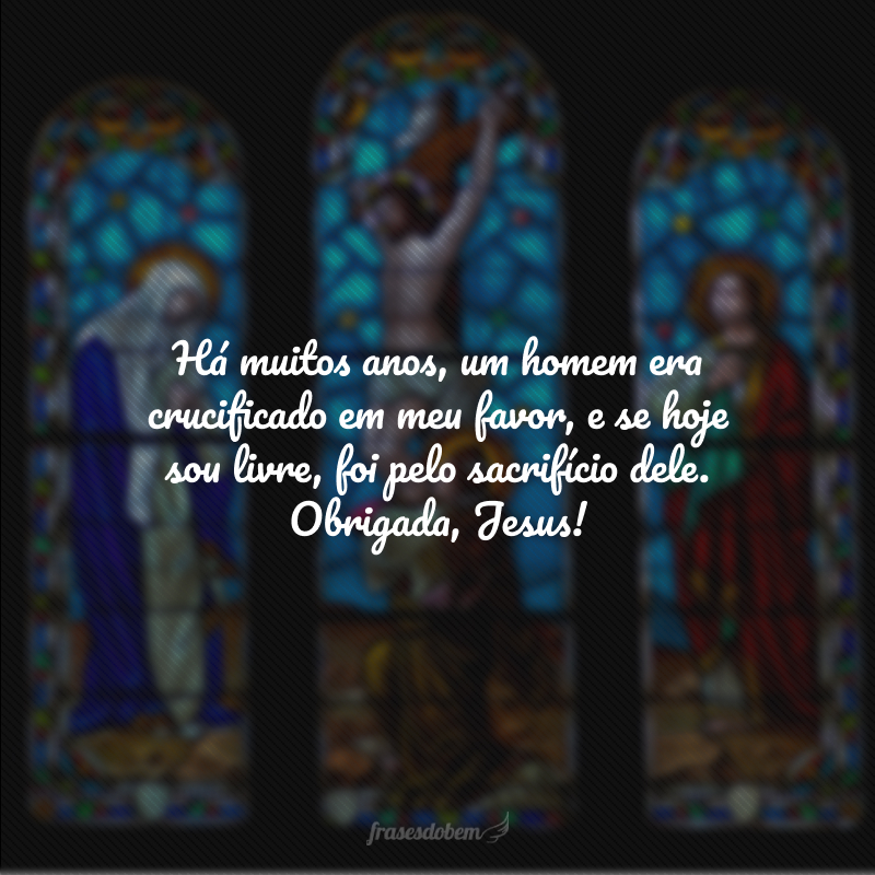 Há muitos anos, um homem era crucificado em meu favor, e se hoje sou livre, foi pelo sacrifício dele. Obrigada, Jesus! 