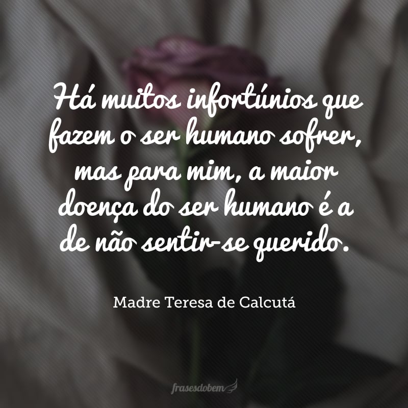 Há muitos infortúnios que fazem o ser humano sofrer, mas para mim, a maior doença do ser humano é a de não sentir-se querido.