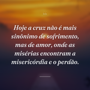 Hoje a cruz não é mais sinônimo de sofrimento, mas de amor, onde as misérias encontram a misericórdia e o perdão.