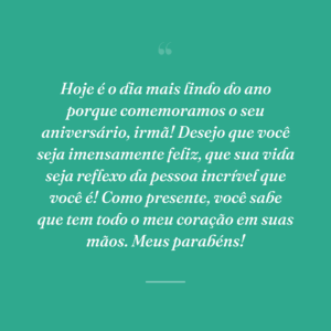 Hoje é o dia mais lindo do ano porque comemoramos o seu aniversário, irmã! Desejo que você seja imensamente feliz, que sua vida seja reflexo da pessoa incrível que você é! Como presente, você sabe que tem todo o meu coração em suas mãos. Meus parabéns!