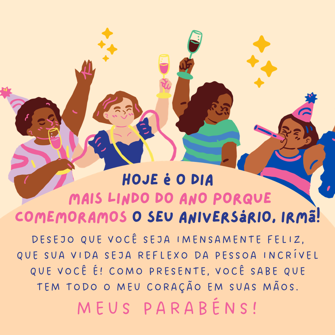 Hoje é o dia mais lindo do ano porque comemoramos o seu aniversário, irmã! Desejo que você seja imensamente feliz, que sua vida seja reflexo da pessoa incrível que você é! Como presente, você sabe que tem todo o meu coração em suas mãos. Meus parabéns!