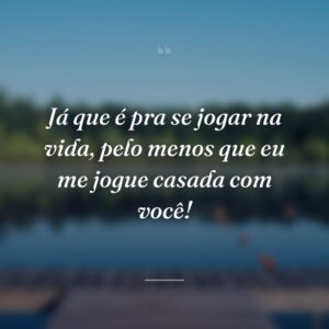 Já que é pra se jogar na vida, pelo menos que eu me jogue casada com você!