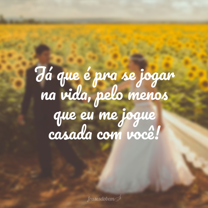 Já que é pra se jogar na vida, pelo menos que eu me jogue casada com você!