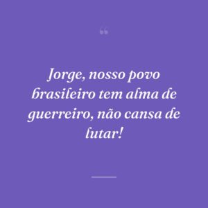 Jorge, nosso povo brasileiro tem alma de guerreiro, não cansa de lutar!