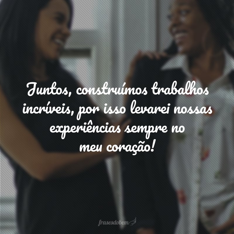 Juntos, construímos trabalhos incríveis, por isso levarei nossas experiências sempre no meu coração!