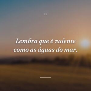 Lembra que é valente como as águas do mar.