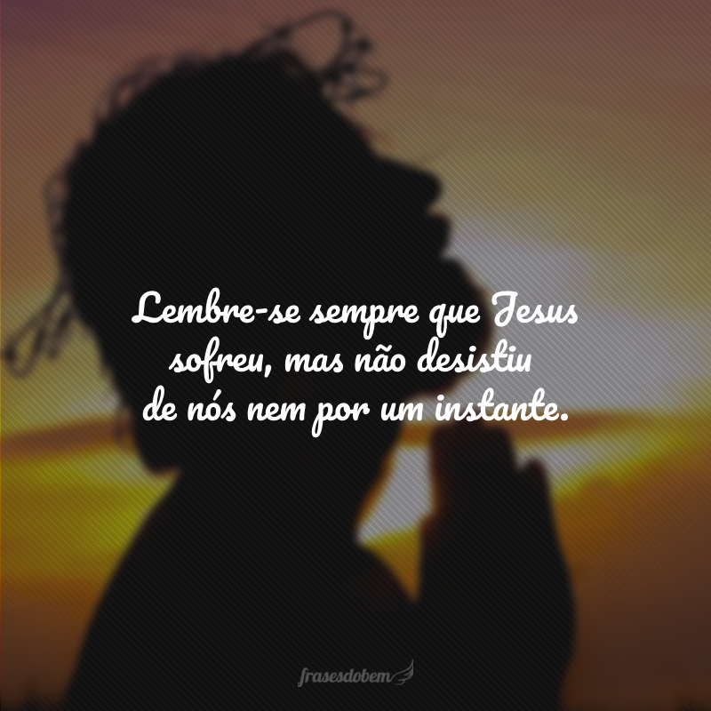 Lembre-se sempre que Jesus sofreu, mas não desistiu de nós nem por um instante.
