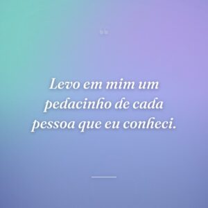 Levo em mim um pedacinho de cada pessoa que eu conheci.
