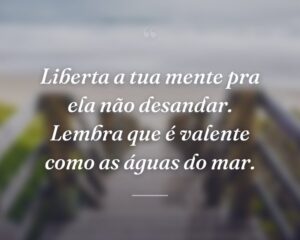 Liberta a tua mente pra ela não desandar. Lembra que é valente como as águas do mar.
