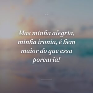 Mas minha alegria, minha ironia, é bem maior do que essa porcaria!