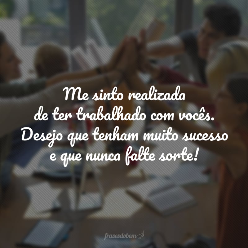 Me sinto realizada de ter trabalhado com vocês. Desejo que tenham muito sucesso e que nunca falte sorte!