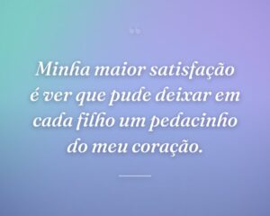 Minha maior satisfação é ver que pude deixar em cada filho um pedacinho do meu coração.