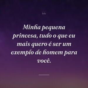 Minha pequena princesa, tudo o que eu mais quero é ser um exemplo de homem para você.