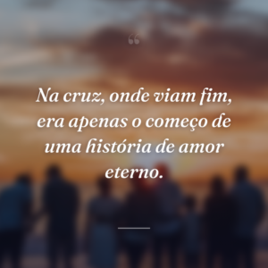 Na cruz, onde viam fim, era apenas o começo de uma história de amor eterno.
