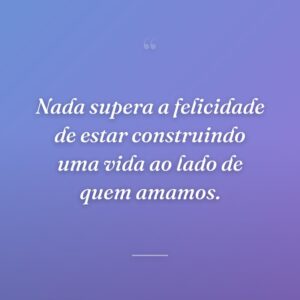 Nada supera a felicidade de estar construindo uma vida ao lado de quem amamos.