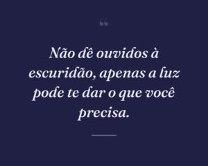 Não dê ouvidos à escuridão, apenas a luz pode te dar o que você precisa.