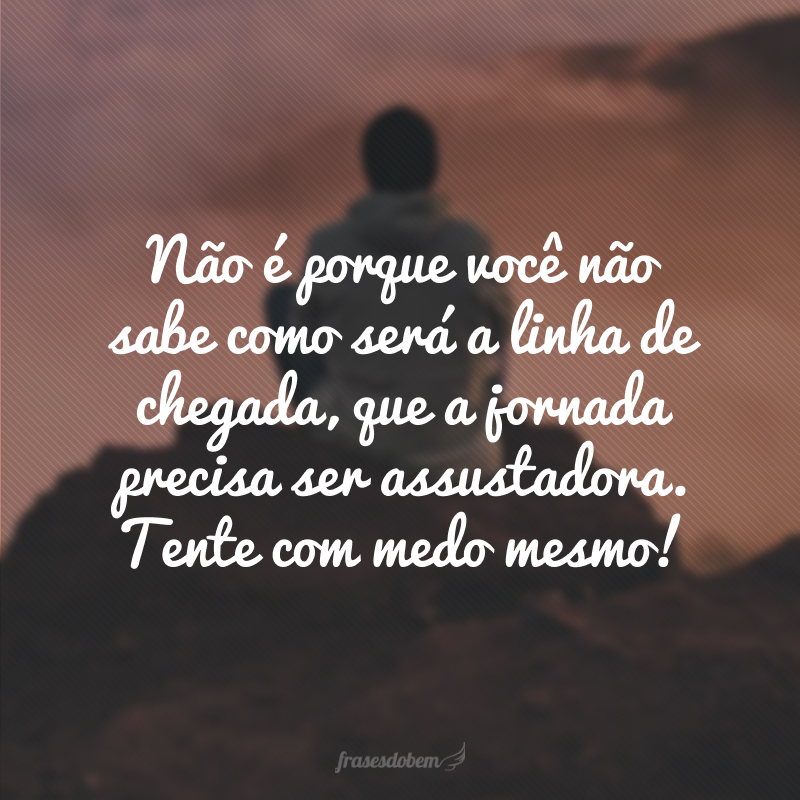 Não é porque você não sabe como será a linha de chegada, que a jornada precisa ser assustadora. Tente com medo mesmo!