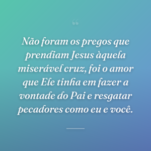 Não foram os pregos que prendiam Jesus àquela miserável cruz, foi o amor que Ele tinha em fazer a vontade do Pai e resgatar pecadores como eu e você.