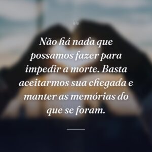 Não há nada que possamos fazer para impedir a morte. Basta aceitarmos sua chegada e manter as memórias do que se foram.