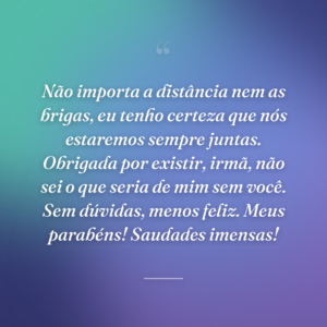 Não importa a distância nem as brigas, eu tenho certeza que nós estaremos sempre juntas. Obrigada por existir, irmã, não sei o que seria de mim sem você. Sem dúvidas, menos feliz. Meus parabéns! Saudades imensas!