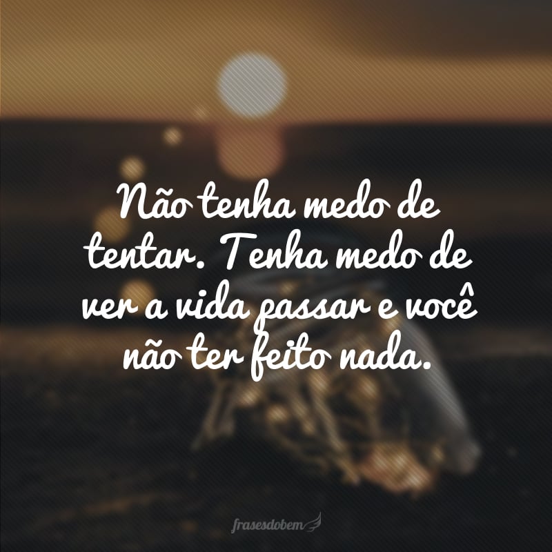 Não tenha medo de tentar. Tenha medo de ver a vida passar e você não ter feito nada.