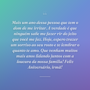 Mais um ano dessa pessoa que tem o dom de me irritar. A verdade é que ninguém sabe me fazer rir do jeito que você me faz. Hoje, espero trazer um sorriso ao seu rosto e te lembrar o quanto te amo. Que venham muitos mais anos lidando juntos com a loucura da nossa família! Feliz Aniversário, irmã!