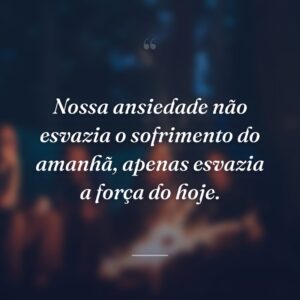 Nossa ansiedade não esvazia o sofrimento do amanhã, apenas esvazia a força do hoje.