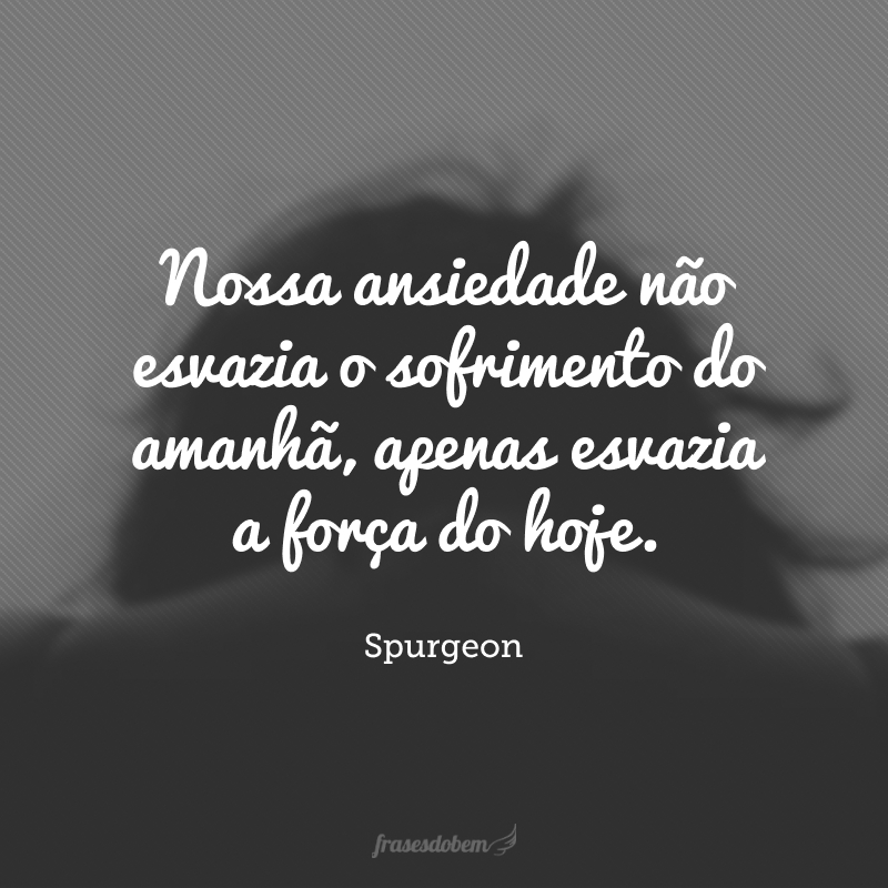 Nossa ansiedade não esvazia o sofrimento do amanhã, apenas esvazia a força do hoje.