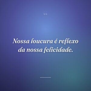 Nossa loucura é reflexo da nossa felicidade.