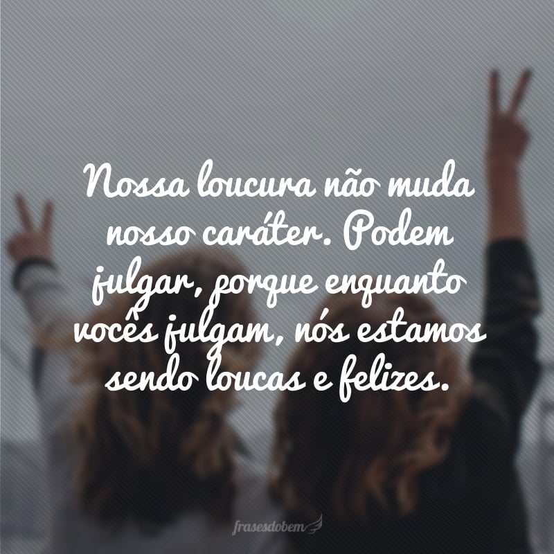 Nossa loucura não muda nosso caráter. Podem julgar, porque enquanto vocês julgam, nós estamos sendo loucas e felizes.