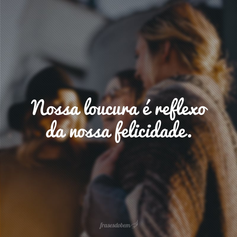 Nossa loucura é reflexo da nossa felicidade.