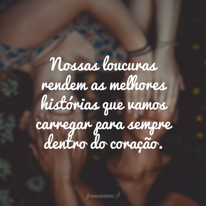 Nossas loucuras rendem as melhores histórias que vamos carregar para sempre dentro do coração.