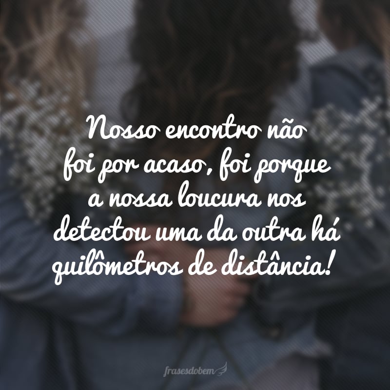 Our meeting was not by chance, it was because our madness detected us from each other miles away!