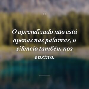 O aprendizado não está apenas nas palavras, o silêncio também nos ensina.