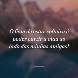 O bom de estar solteira é poder curtir a vida ao lado das minhas amigas!