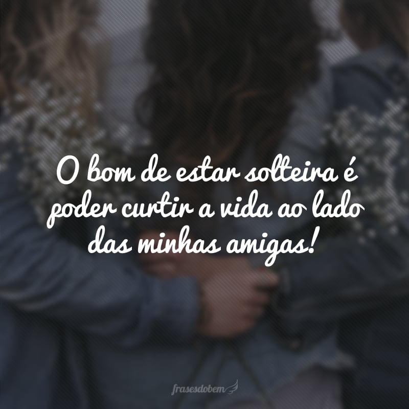 O bom de estar solteira é poder curtir a vida ao lado das minhas amigas!