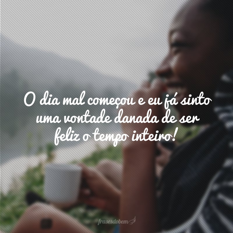 O dia mal começou e eu já sinto uma vontade danada de ser feliz o tempo inteiro!