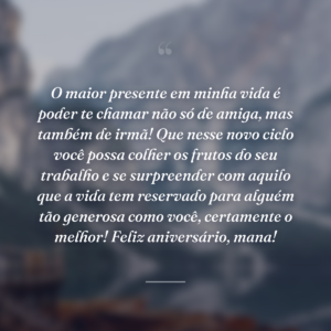 O maior presente em minha vida é poder te chamar não só de amiga, mas também de irmã! Que nesse novo ciclo você possa colher os frutos do seu trabalho e se surpreender com aquilo que a vida tem reservado para alguém tão generosa como você, certamente o melhor! Feliz aniversário, mana!