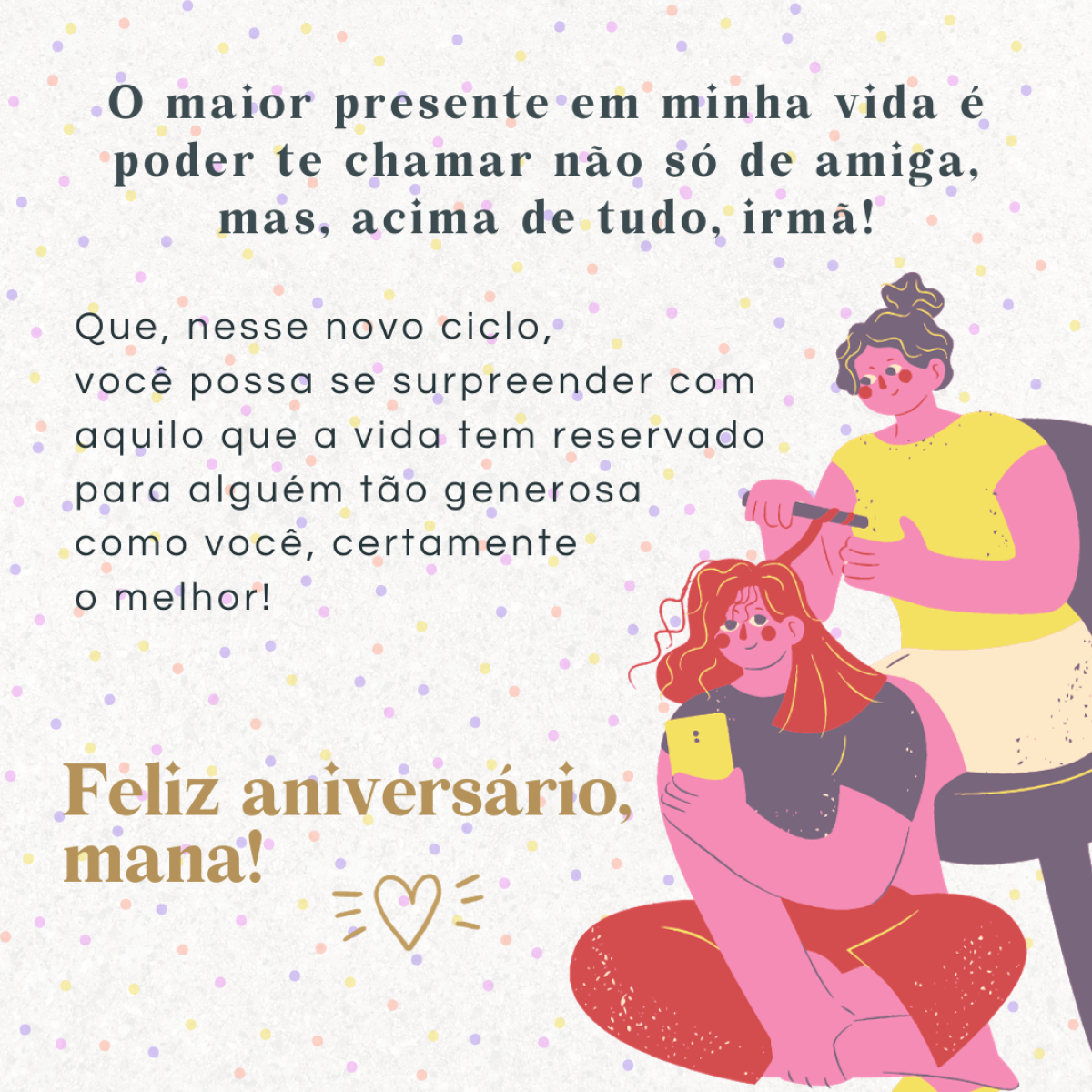 O maior presente em minha vida é poder te chamar não só de amiga, mas também de irmã! Que nesse novo ciclo você possa colher os frutos do seu trabalho e se surpreender com aquilo que a vida tem reservado para alguém tão generosa como você, certamente o melhor! Feliz aniversário, mana!