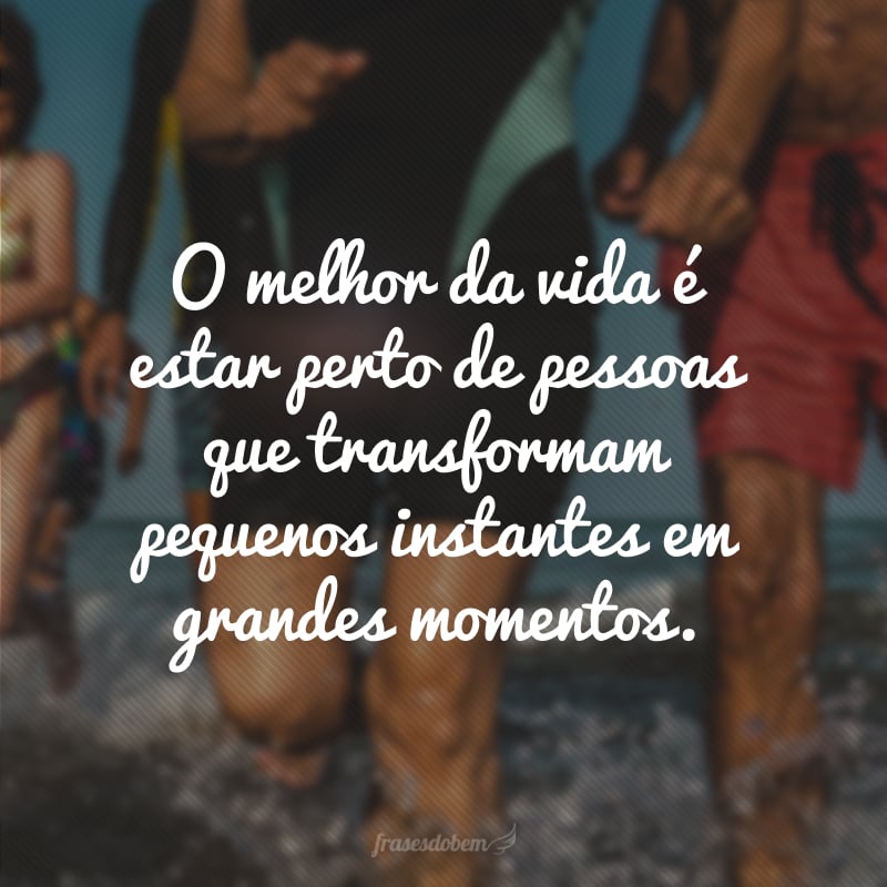 O melhor da vida é estar perto de pessoas que transformam pequenos instantes em grandes momentos.