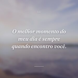 O melhor momento do meu dia é sempre quando encontro você.
