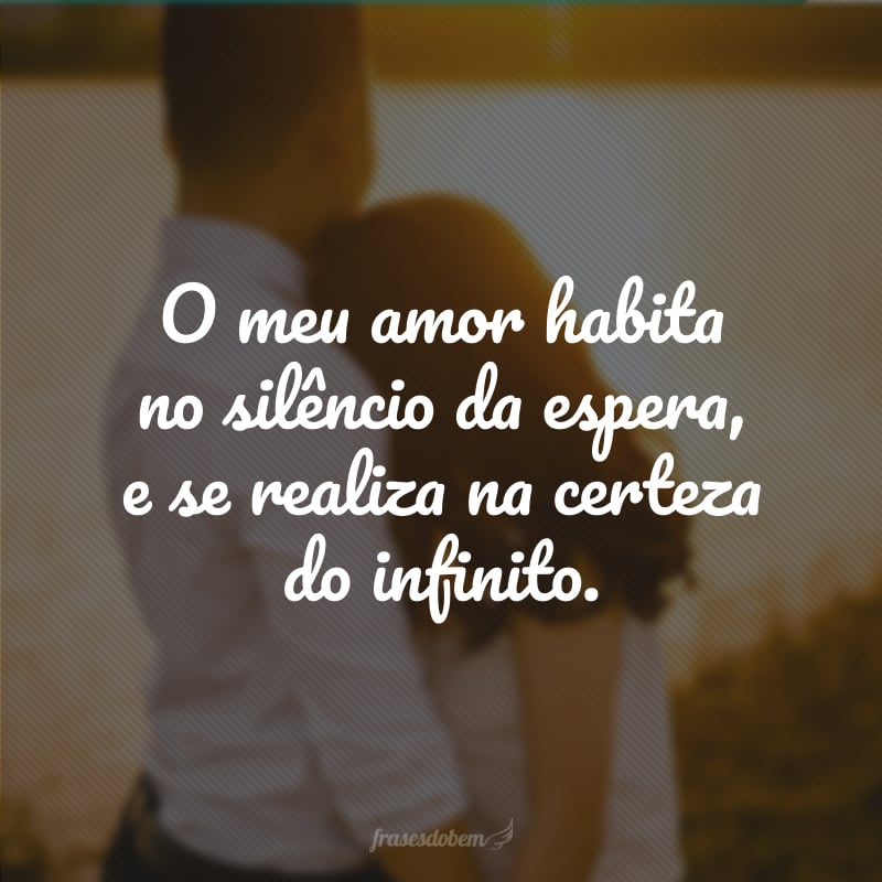 O meu amor habita no silêncio da espera, e se realiza na certeza do infinito.